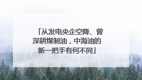 从发电央企空降、曾深耕煤制油，中海油的新一把手有何不同