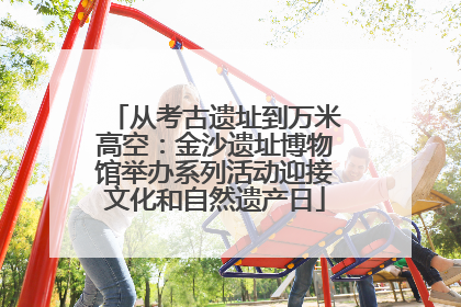 从考古遗址到万米高空：金沙遗址博物馆举办系列活动迎接文化和自然遗产日
