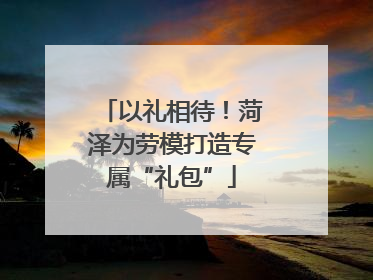 以礼相待！菏泽为劳模打造专属“礼包”