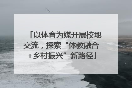 以体育为媒开展校地交流，探索“体教融合+乡村振兴”新路径