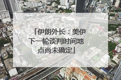 伊朗外长：美伊下一轮谈判时间地点尚未确定