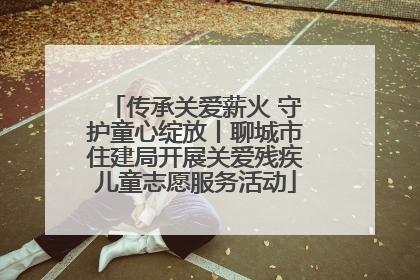 传承关爱薪火 守护童心绽放丨聊城市住建局开展关爱残疾儿童志愿服务活动