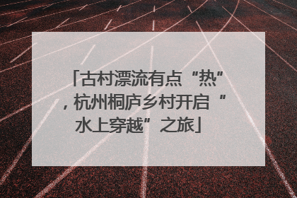 古村漂流有点“热”，杭州桐庐乡村开启“水上穿越”之旅