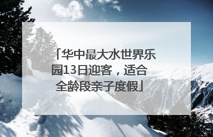 华中最大水世界乐园13日迎客，适合全龄段亲子度假