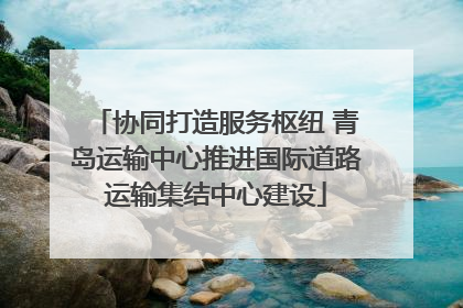 协同打造服务枢纽 青岛运输中心推进国际道路运输集结中心建设