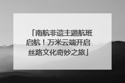 南航非遗主题航班启航！万米云端开启丝路文化奇妙之旅