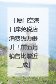 厦门空港口岸免税店消费热力攀升！前五月销售比增近三成