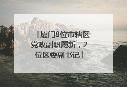 厦门8位市辖区党政副职履新，2位区委副书记