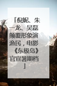 倪妮、朱一龙、吴磊颠覆形象演渔民，电影《东极岛》官宣暑期档