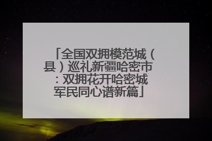 全国双拥模范城（县）巡礼新疆哈密市：双拥花开哈密城 军民同心谱新篇