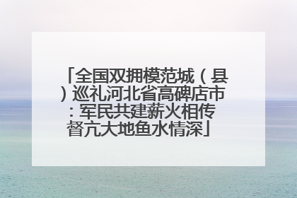 全国双拥模范城（县）巡礼河北省高碑店市：军民共建薪火相传 督亢大地鱼水情深