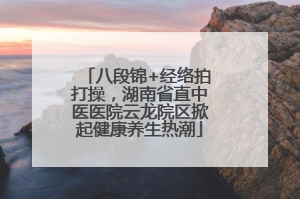八段锦+经络拍打操，湖南省直中医医院云龙院区掀起健康养生热潮