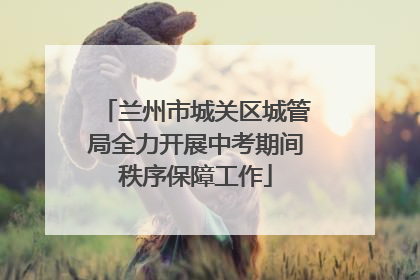 兰州市城关区城管局全力开展中考期间秩序保障工作