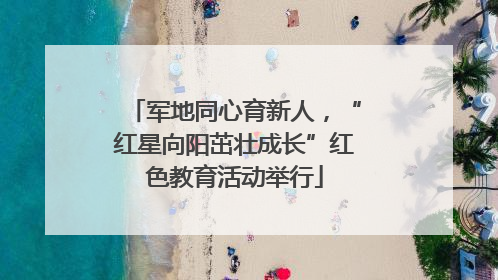 军地同心育新人，“红星向阳茁壮成长”红色教育活动举行