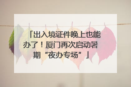 出入境证件晚上也能办了！厦门再次启动暑期“夜办专场”