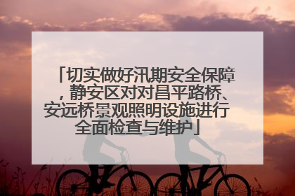切实做好汛期安全保障，静安区对对昌平路桥、安远桥景观照明设施进行全面检查与维护
