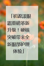 初源漾眼霜重磅革新升级！硬核突破带来全新眼部护理体验