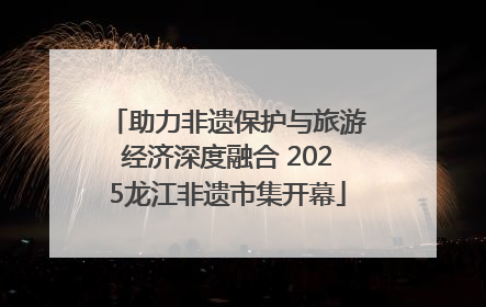 助力非遗保护与旅游经济深度融合 2025龙江非遗市集开幕