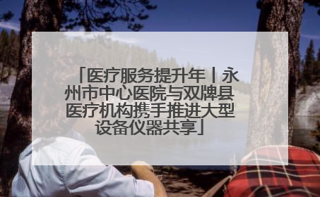 医疗服务提升年丨永州市中心医院与双牌县医疗机构携手推进大型设备仪器共享