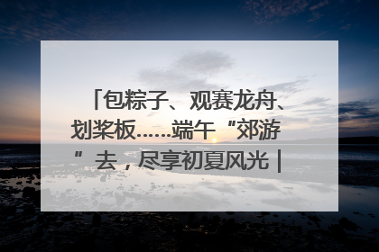 包粽子、观赛龙舟、划桨板……端午“郊游”去，尽享初夏风光｜端午氛围最浓时①