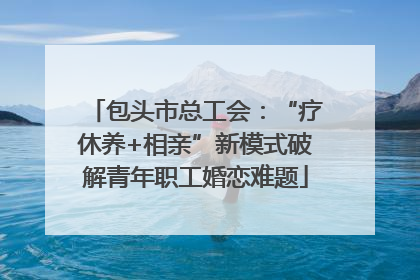 包头市总工会：“疗休养+相亲”新模式破解青年职工婚恋难题