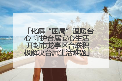 化解“困局”温暖台心 守护台属安心生活 开封市龙亭区台联积极解决台属生活难题