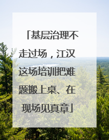 基层治理不走过场，江汉这场培训把难题搬上桌、在现场见真章