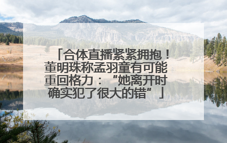 合体直播紧紧拥抱！董明珠称孟羽童有可能重回格力：“她离开时确实犯了很大的错”