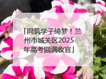 同筑学子绮梦！兰州市城关区2025年高考圆满收官