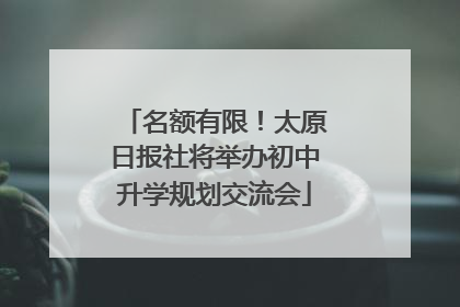 名额有限！太原日报社将举办初中升学规划交流会
