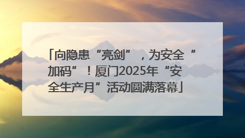 向隐患“亮剑”，为安全“加码”！厦门2025年“安全生产月”活动圆满落幕