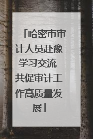 哈密市审计人员赴豫学习交流 共促审计工作高质量发展