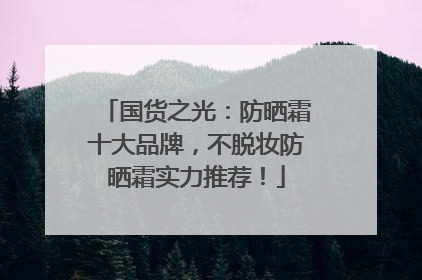 国货之光：防晒霜十大品牌，不脱妆防晒霜实力推荐！
