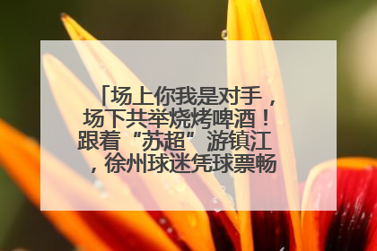 场上你我是对手，场下共举烧烤啤酒！跟着“苏超”游镇江，徐州球迷凭球票畅游名山胜景