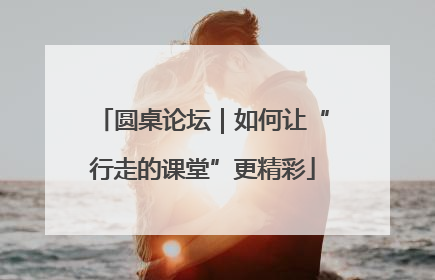 圆桌论坛｜如何让“行走的课堂”更精彩