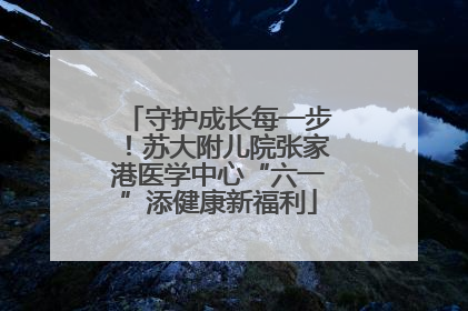 守护成长每一步！苏大附儿院张家港医学中心“六一”添健康新福利