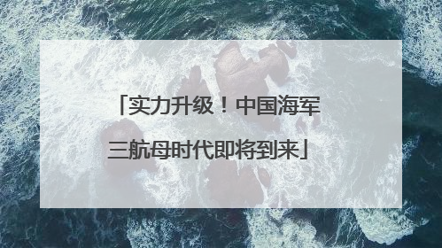 实力升级！中国海军三航母时代即将到来
