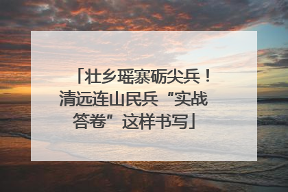 壮乡瑶寨砺尖兵！清远连山民兵“实战答卷”这样书写