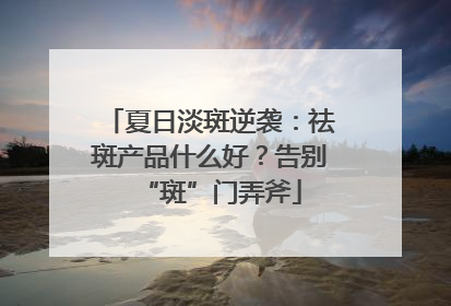 夏日淡斑逆袭：祛斑产品什么好？告别“斑”门弄斧