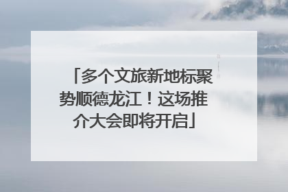 多个文旅新地标聚势顺德龙江！这场推介大会即将开启