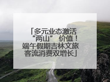 多元业态激活 “两山” 价值！端午假期吉林文旅客流消费双增长