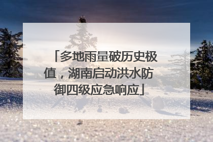 多地雨量破历史极值，湖南启动洪水防御四级应急响应