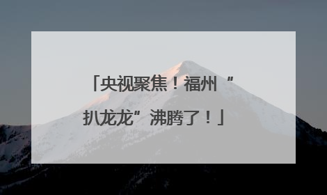 央视聚焦！福州“扒龙龙”沸腾了！