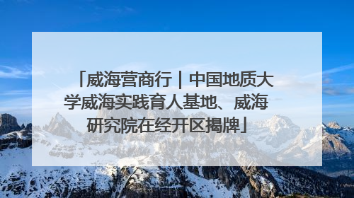 威海营商行｜中国地质大学威海实践育人基地、威海研究院在经开区揭牌