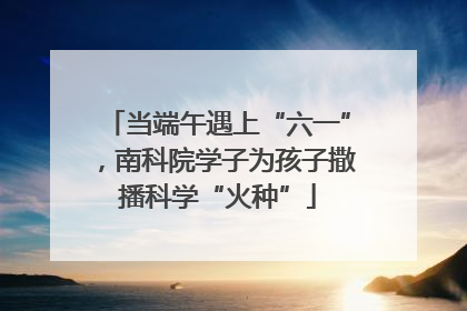 当端午遇上“六一”，南科院学子为孩子撒播科学“火种”