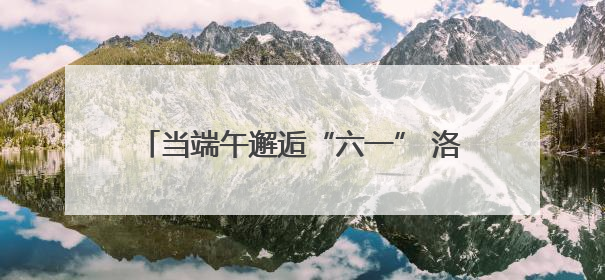 当端午邂逅“六一” 洛阳市洛龙区一实小宜人路分校开启童真欢乐之旅