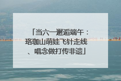 当六一邂逅端午：珞珈山萌娃飞针走线、唱念做打传非遗