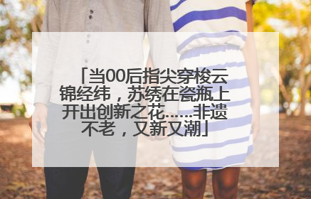 当00后指尖穿梭云锦经纬，苏绣在瓷瓶上开出创新之花……非遗不老，又新又潮