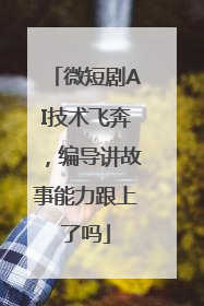 微短剧AI技术飞奔，编导讲故事能力跟上了吗