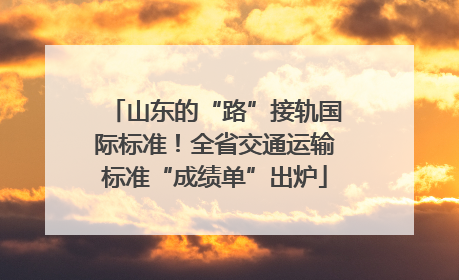 山东的“路”接轨国际标准！全省交通运输标准“成绩单”出炉